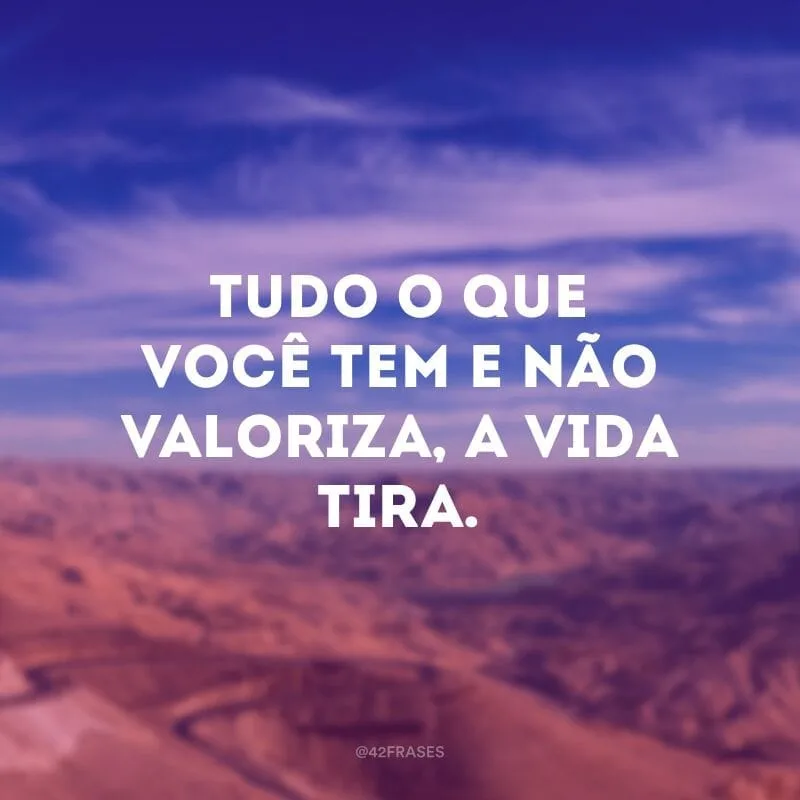 Tudo o que você tem e não valoriza, a vida tira.