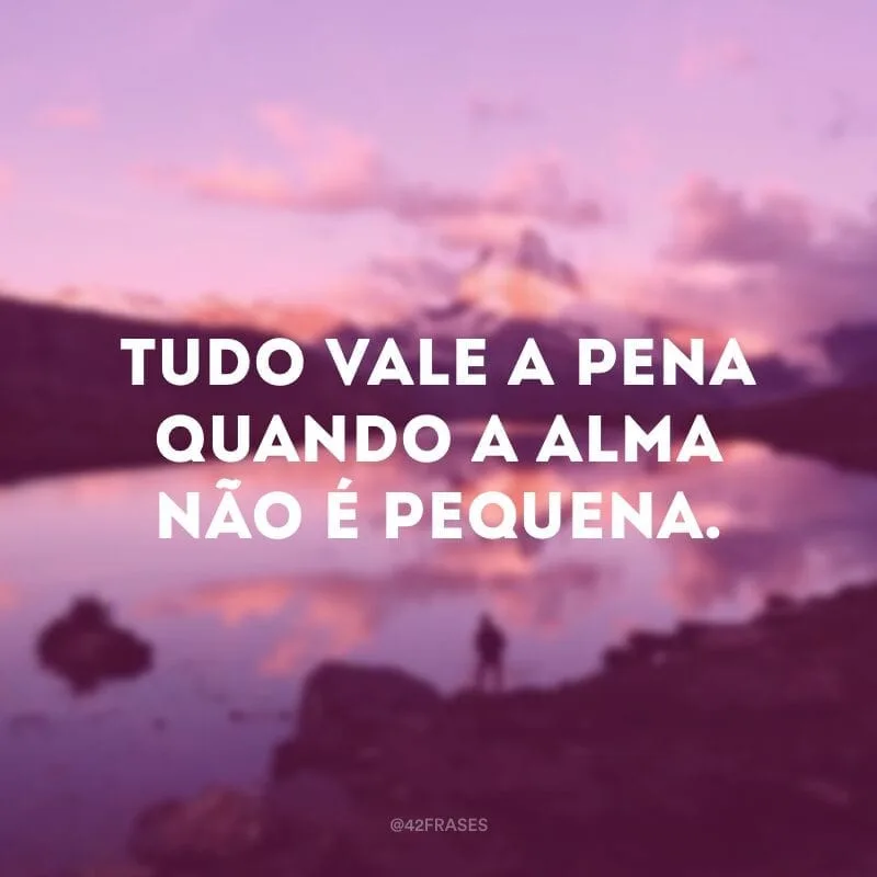 Tudo vale a pena quando a alma não é pequena. 