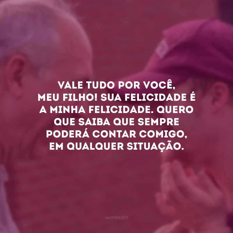 Vale tudo por você, meu filho! Sua felicidade é a minha felicidade. Quero que saiba que sempre poderá contar comigo, em qualquer situação.