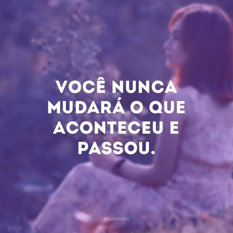 Você nunca mudará o que aconteceu e passou.
