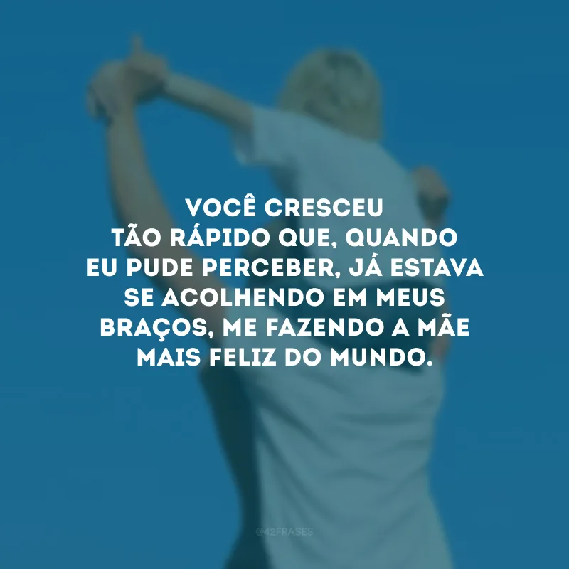Você cresceu tão rápido que, quando eu pude perceber, já estava se acolhendo em meus braços, me fazendo a mãe mais feliz do mundo.