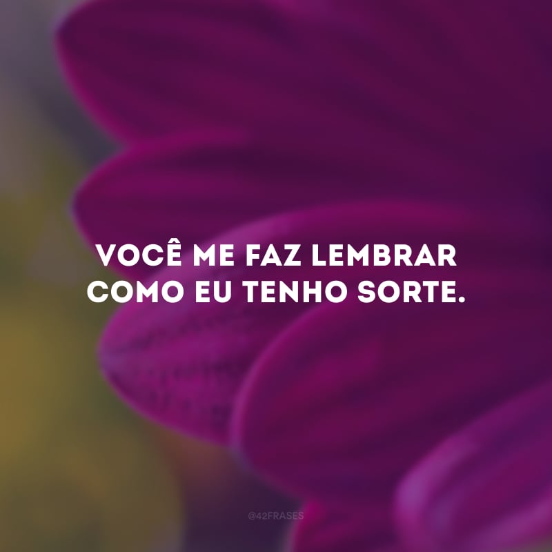 Você me faz lembrar como eu tenho sorte.
