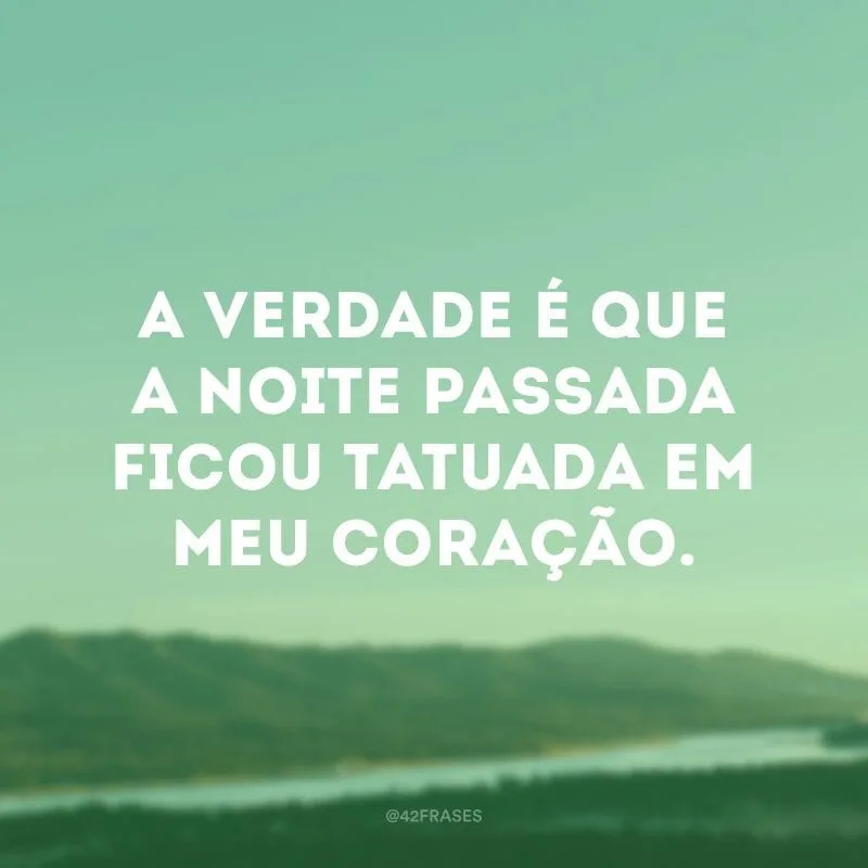 A verdade é que a noite passada ficou tatuada em meu coração.