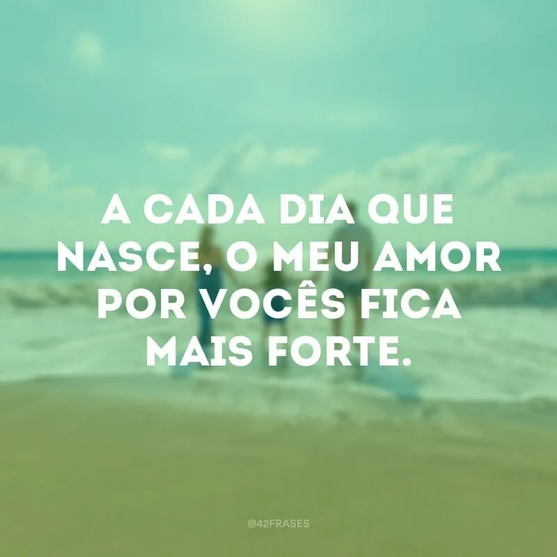 A cada dia que nasce, o meu amor por vocês fica mais forte.