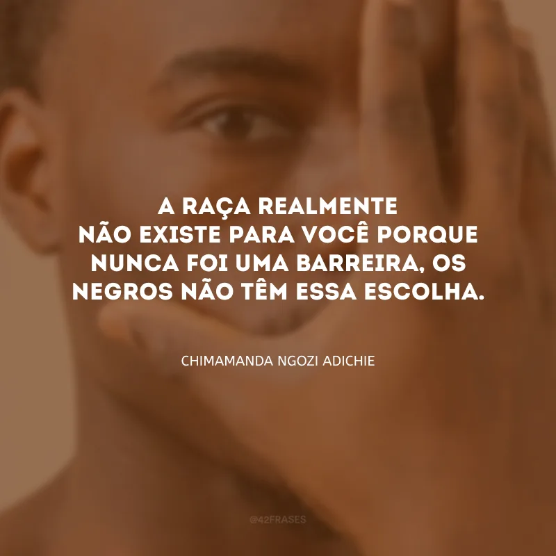 A raça realmente não existe para você porque nunca foi uma barreira, os negros não têm essa escolha.