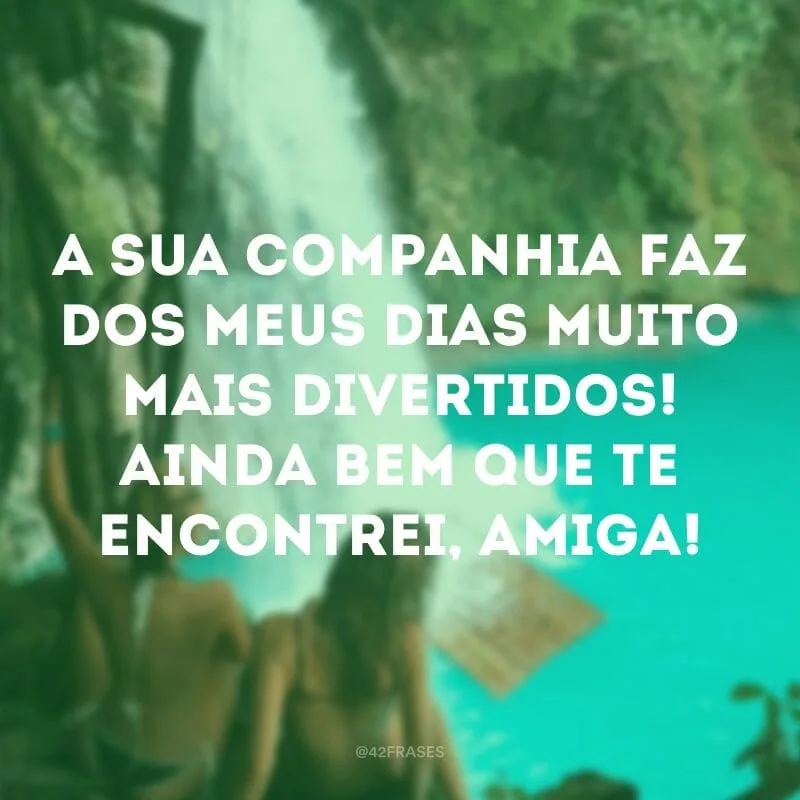 A sua companhia faz dos meus dias muito mais divertidos! Ainda bem que te encontrei, amiga!