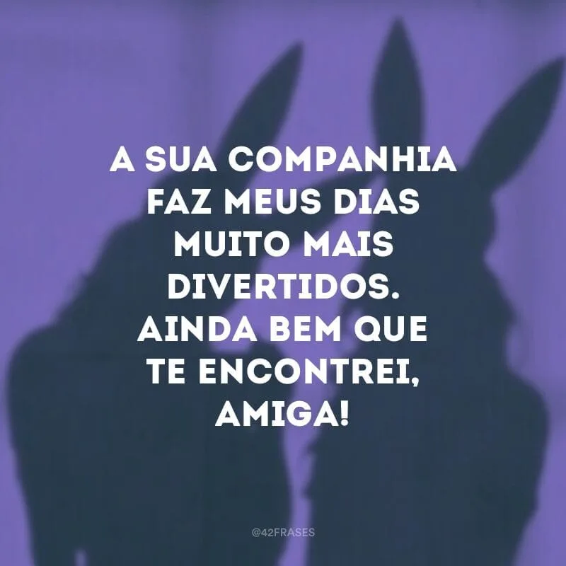 A sua companhia faz meus dias muito mais divertidos. Ainda bem que te encontrei, amiga!