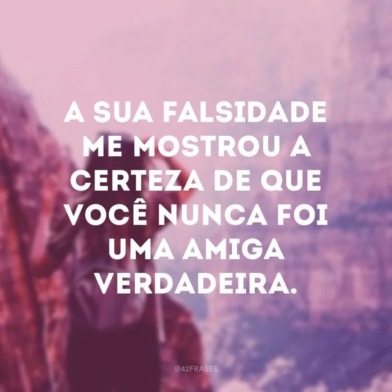 A sua falsidade me mostrou a  certeza de que você nunca foi  uma amiga verdadeira.