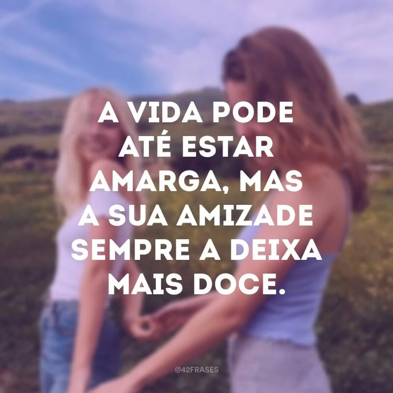 A vida pode até estar amarga, mas a sua amizade sempre a deixa mais doce. 