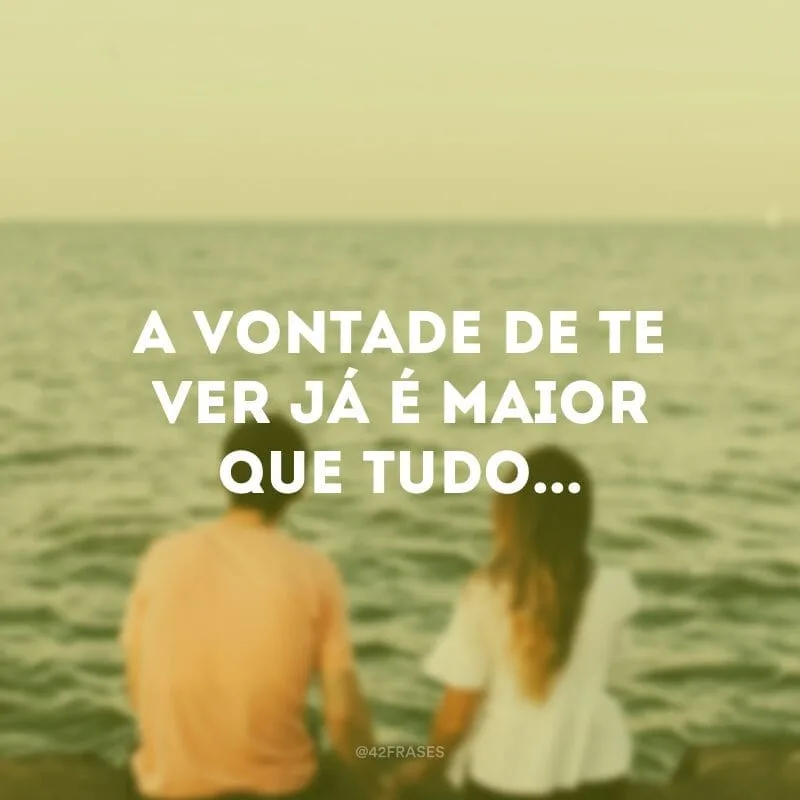 A vontade de te ver já é maior que tudo...