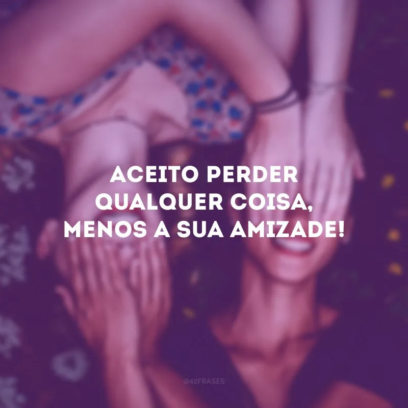Aceito perder qualquer coisa, menos a sua amizade!