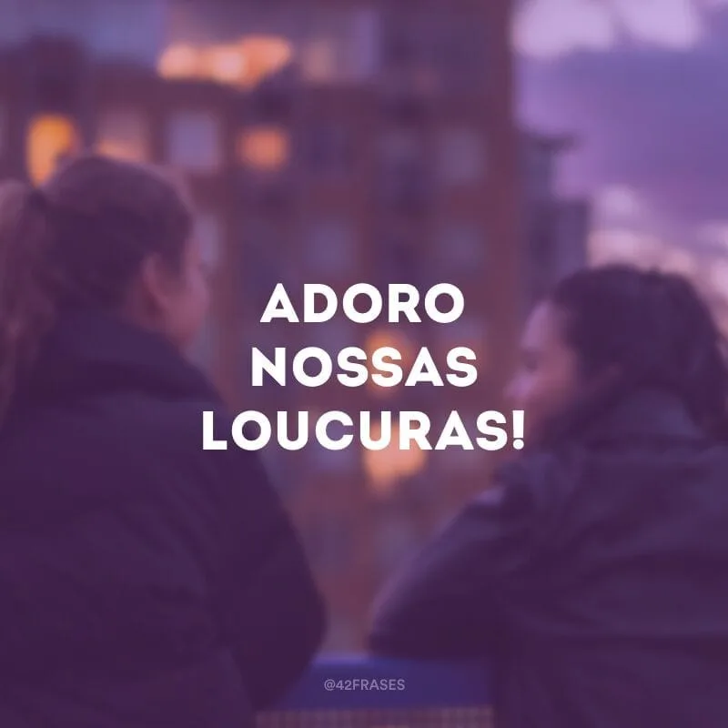 Adoro nossas loucuras!