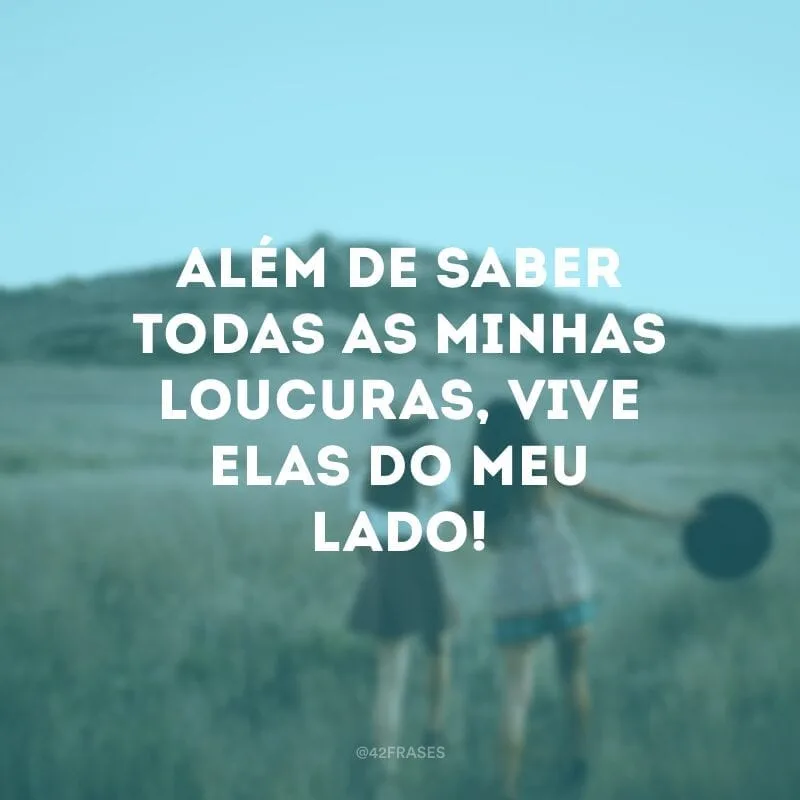 Além de saber todas as minhas loucuras, vive elas do meu lado!
