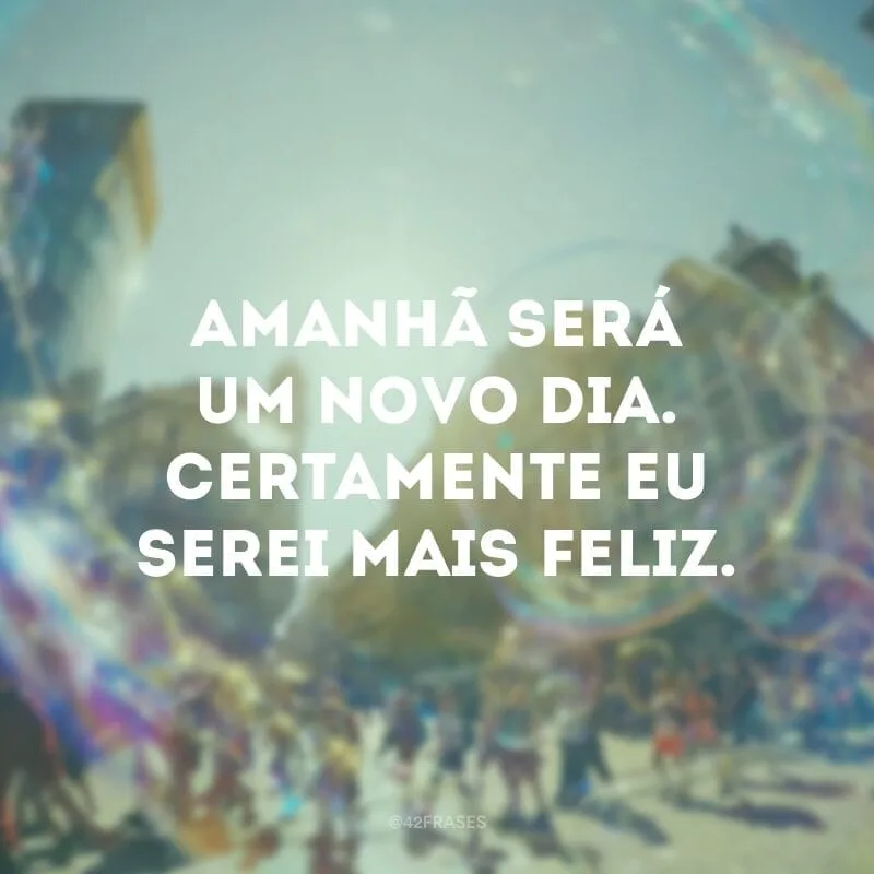 Amanhã será um novo dia. Certamente eu serei mais feliz.
