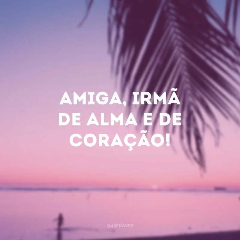 Amiga, irmã de alma e de coração!