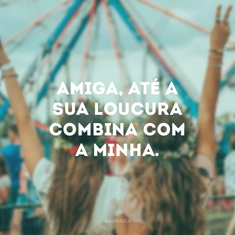Amiga, até a sua loucura combina com a minha.