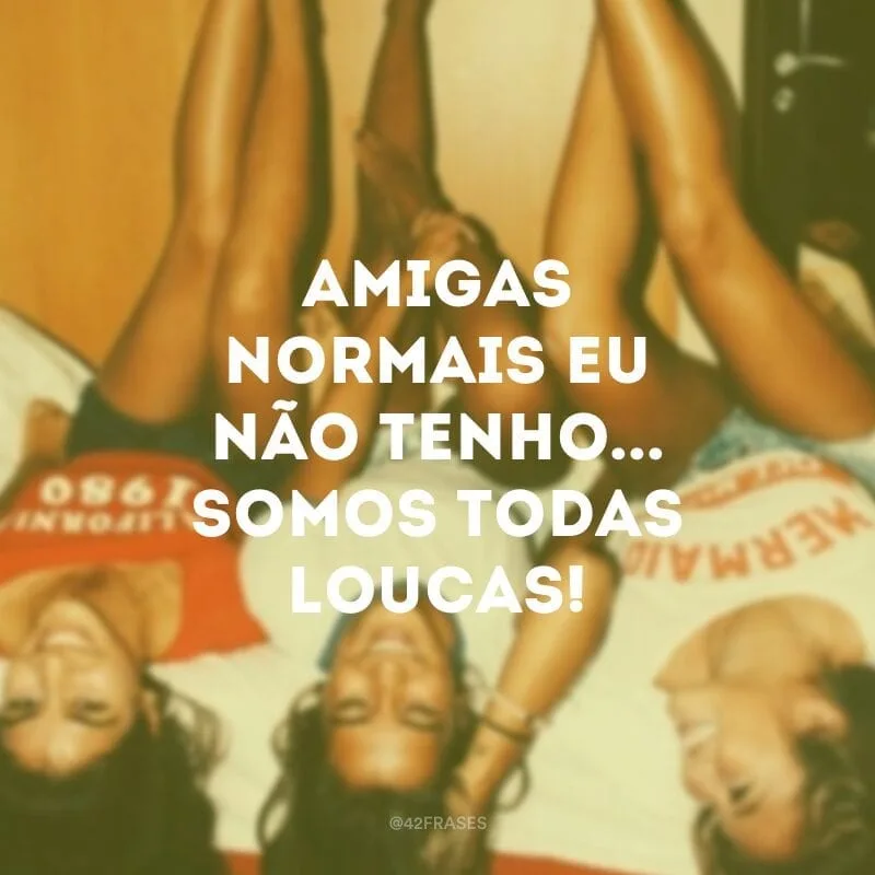 Amigas normais eu não tenho... Somos todas loucas!