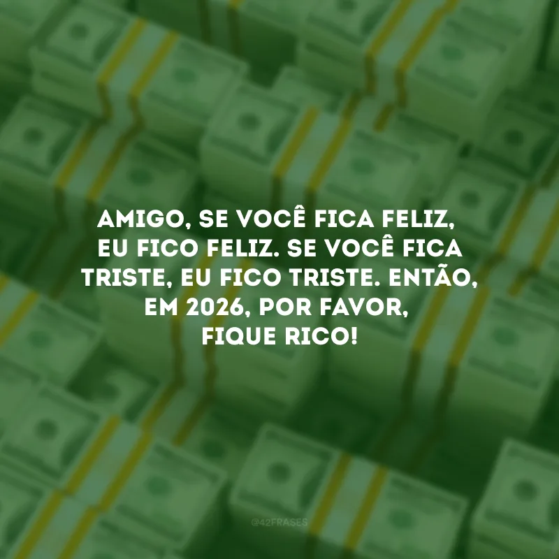 Amigo, se você fica feliz, eu fico feliz. Se você fica triste, eu fico triste. Então, em 2026, por favor, fique rico!