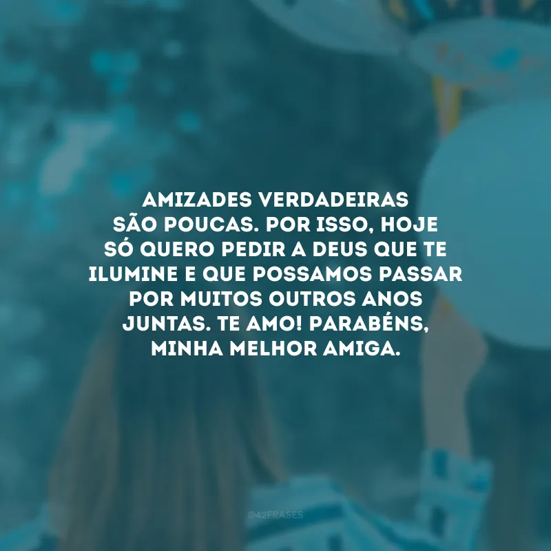 Amizades verdadeiras são poucas. Por isso, hoje só quero pedir a Deus que te ilumine e que possamos passar por muitos outros anos juntas. Te amo! Parabéns, minha melhor amiga.