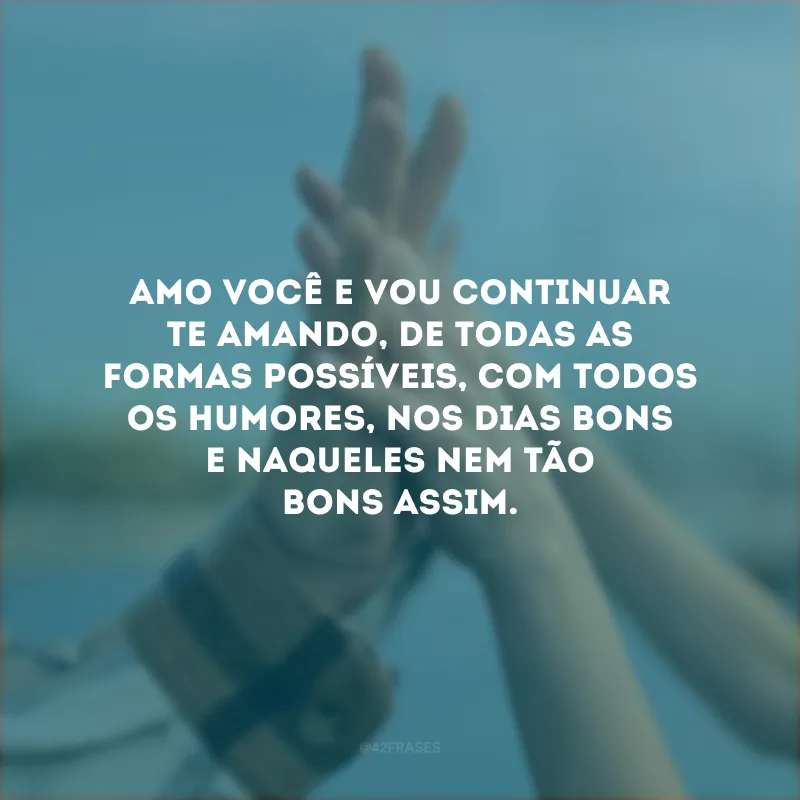 Amo você e vou continuar te amando, de todas as formas possíveis, com todos os humores, nos dias bons e naqueles nem tão bons assim.