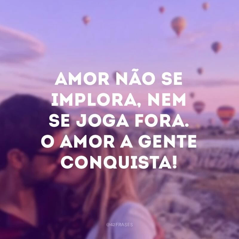 Amor não se implora, nem se joga fora. O amor a gente conquista!