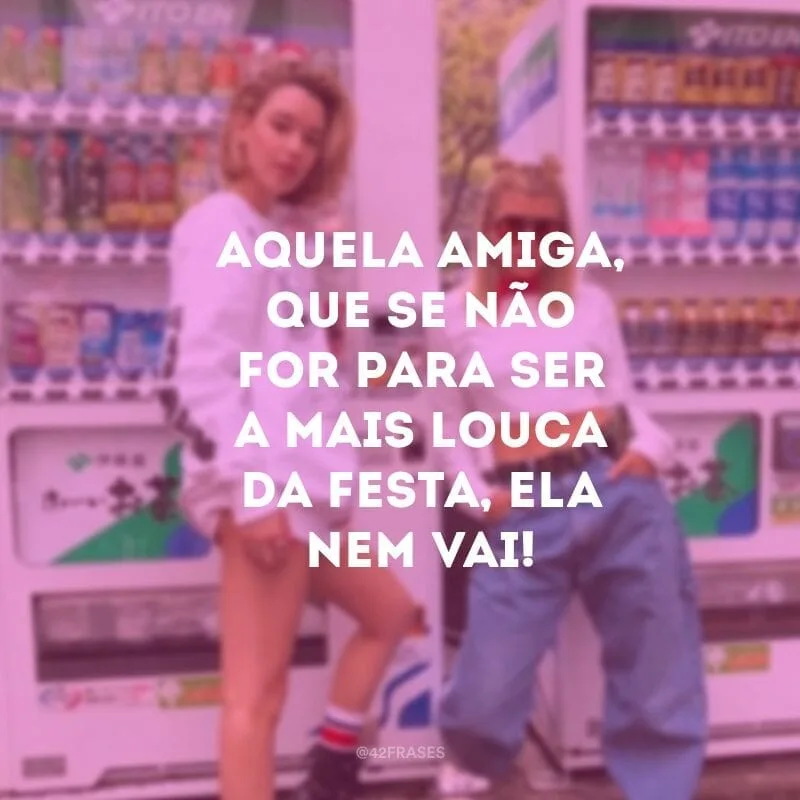 Aquela amiga, que se não for para ser a mais louca da festa, ela nem vai!