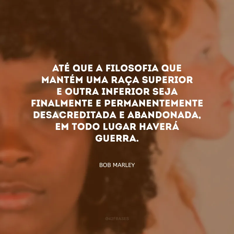 Até que a filosofia que mantém uma raça superior e outra inferior seja finalmente e permanentemente desacreditada e abandonada, em todo lugar haverá guerra.