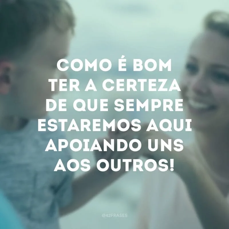 Como é bom ter a certeza de que sempre estaremos aqui apoiando uns aos outros!