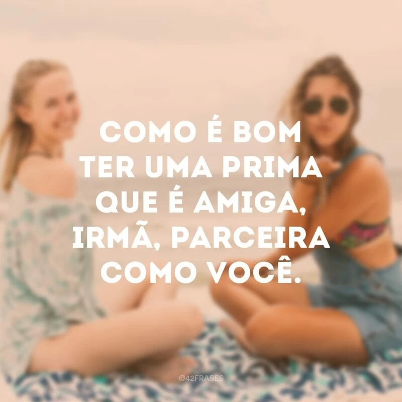 Como é bom ter uma prima que é amiga, irmã, parceira como você.