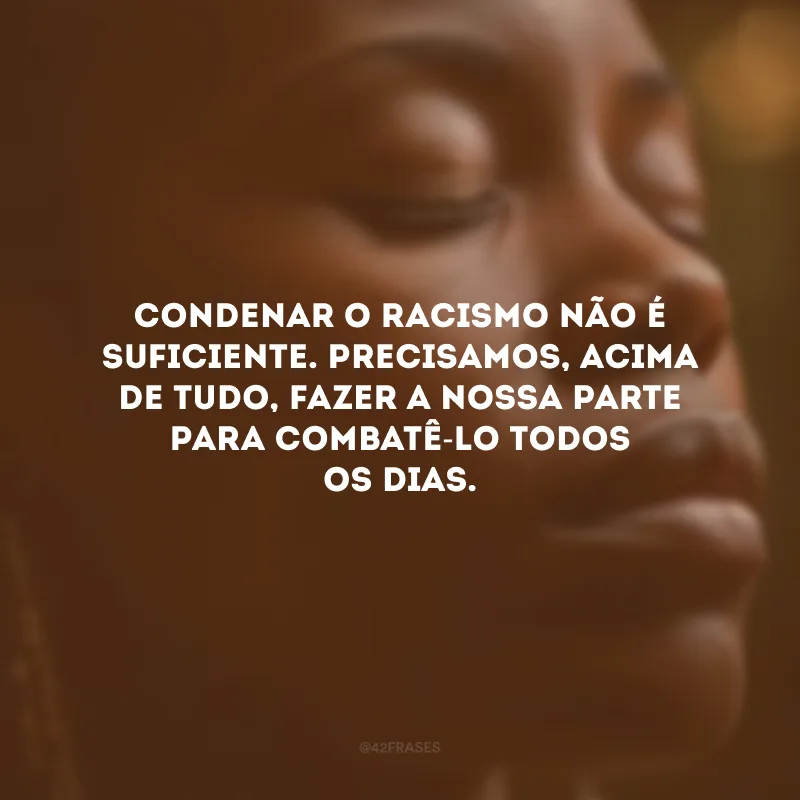 Condenar o racismo não é suficiente. Precisamos, acima de tudo, fazer a nossa parte para combatê-lo todos os dias.