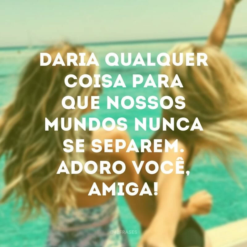 Daria qualquer coisa para que nossos mundos nunca se separem. Adoro você, amiga!