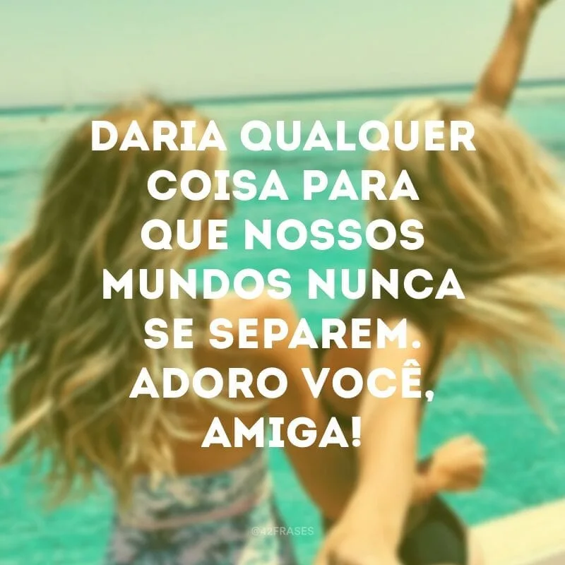 Daria qualquer coisa para que nossos mundos nunca se separem. Adoro você, amiga!