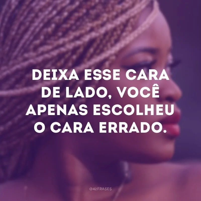 Deixa esse cara de lado, você apenas escolheu o cara errado.