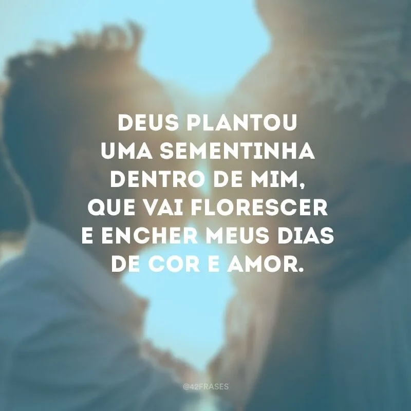 Deus plantou uma sementinha dentro de mim, que vai florescer e encher meus dias de cor e amor.