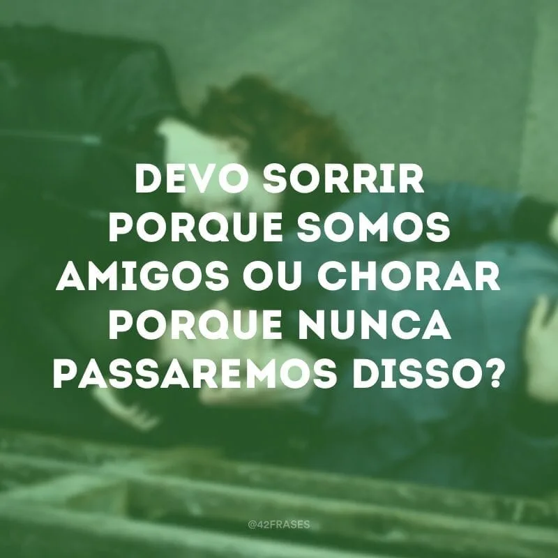 Devo sorrir porque somos amigos ou chorar porque nunca passaremos disso?