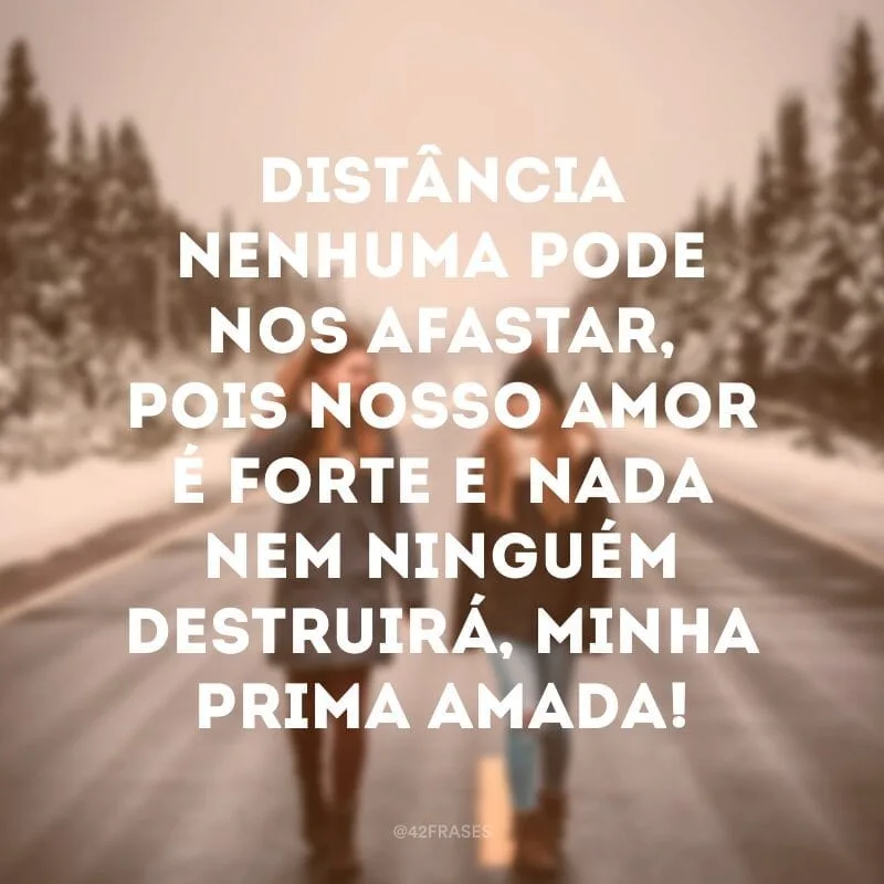 Distância nenhuma pode nos afastar, pois nosso amor é forte e  nada nem ninguém destruirá, minha prima amada!