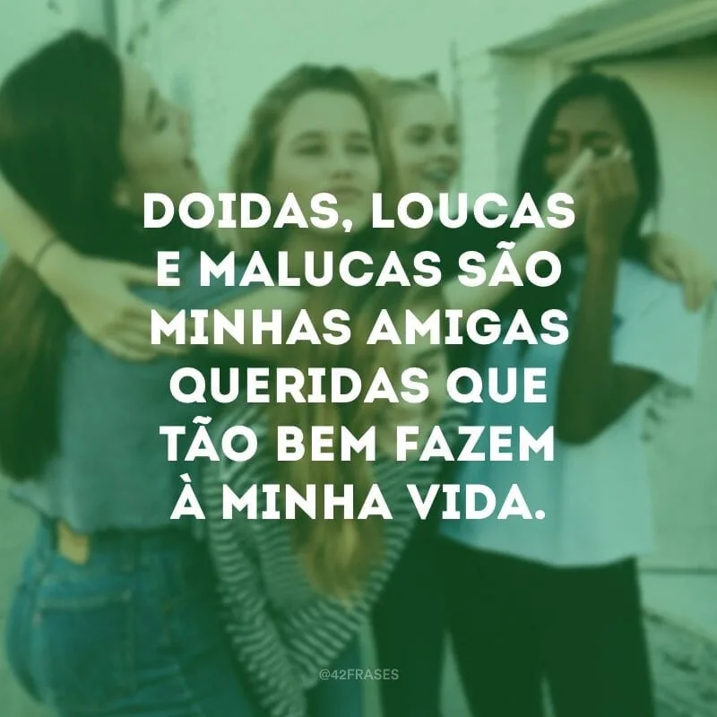 Doidas, loucas e malucas são minhas amigas queridas que tão bem fazem à minha vida.