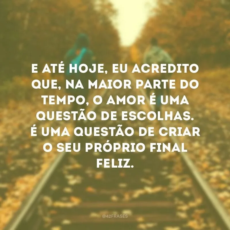E até hoje, eu acredito que, na maior parte do tempo, o amor é uma questão de escolhas. É uma questão de tirar os venenos e as adagas da frente e criar o seu próprio final feliz.