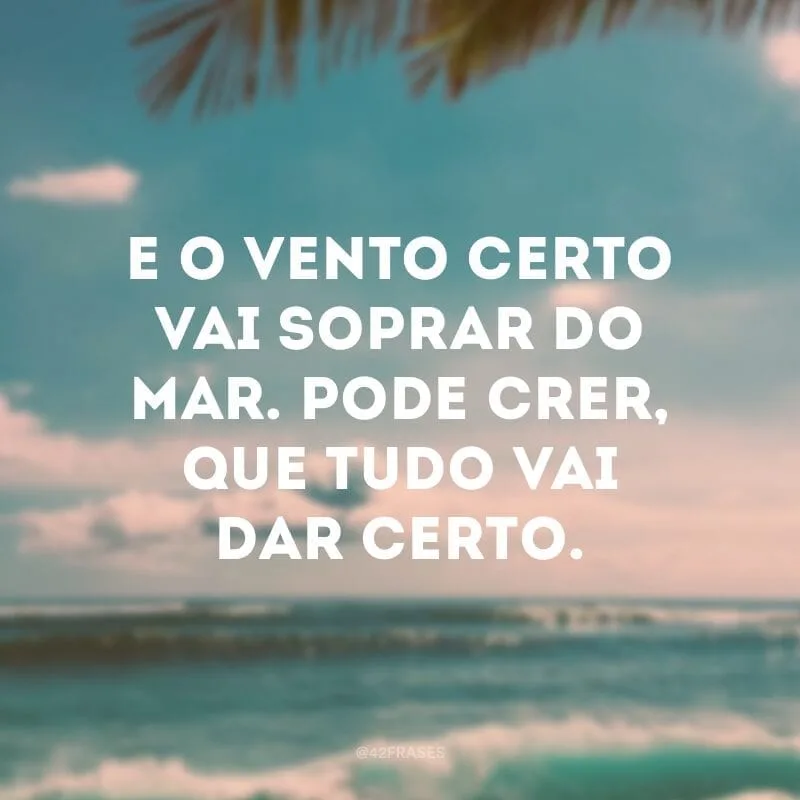 E o vento certo vai soprar do mar. Pode crer, que tudo vai dar certo.