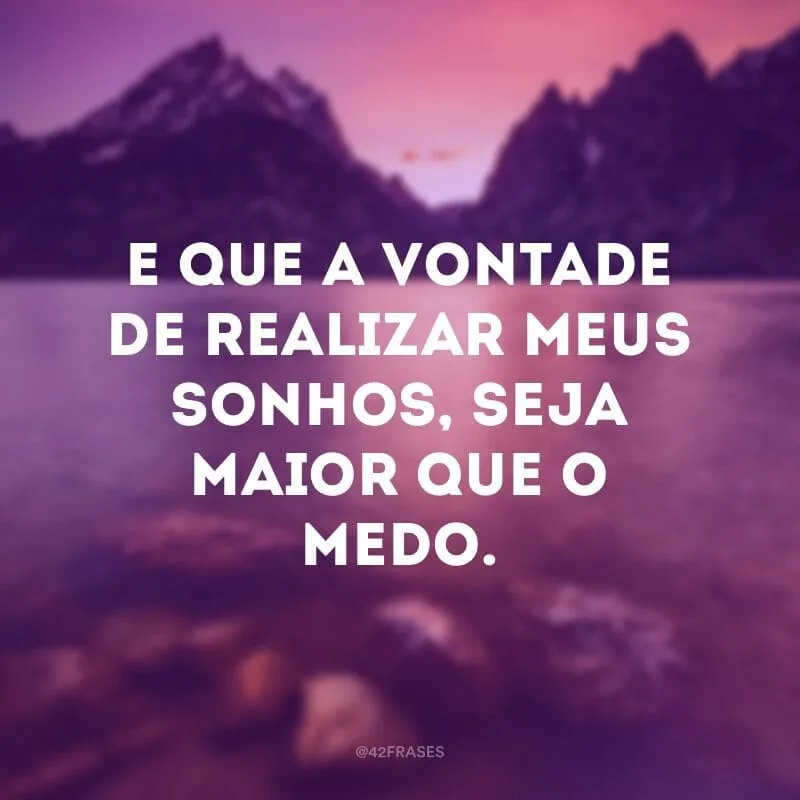 E que a vontade de realizar meus sonhos, seja maior que o medo.