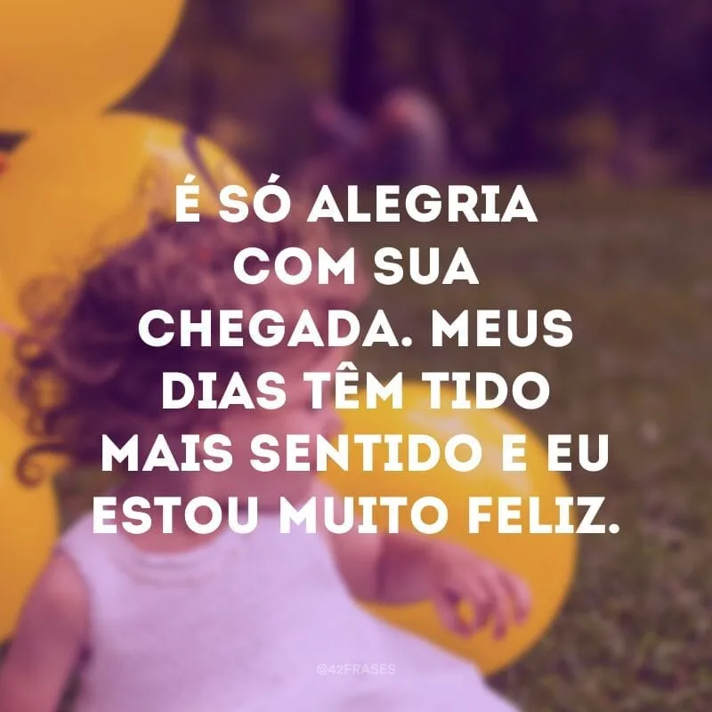 É só alegria com sua chegada. Meus dias têm tido mais sentido e eu estou muito feliz.