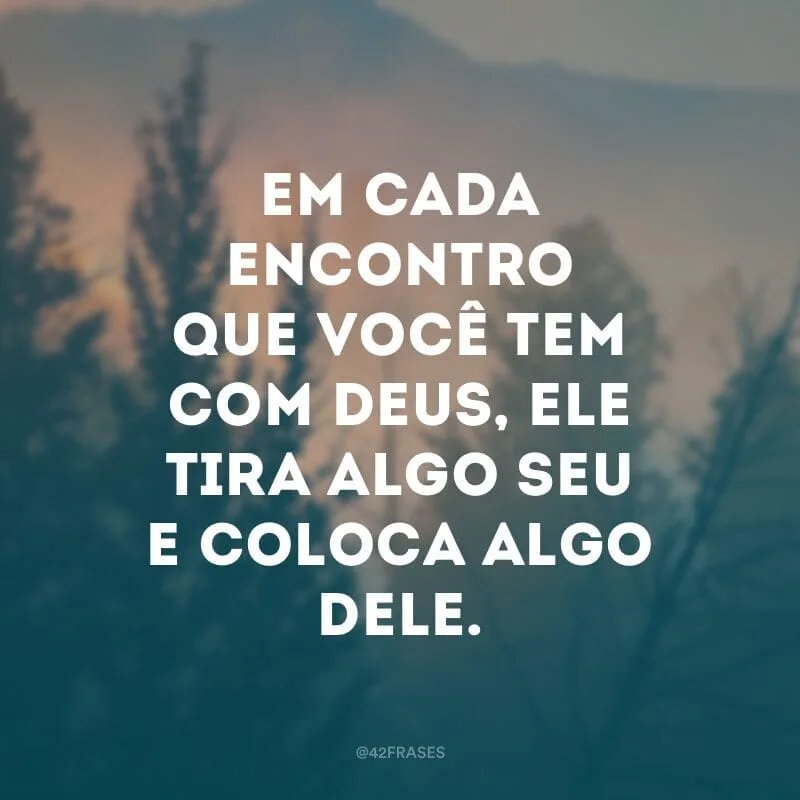 Em cada encontro que você tem com Deus, Ele tira algo seu e coloca algo Dele.