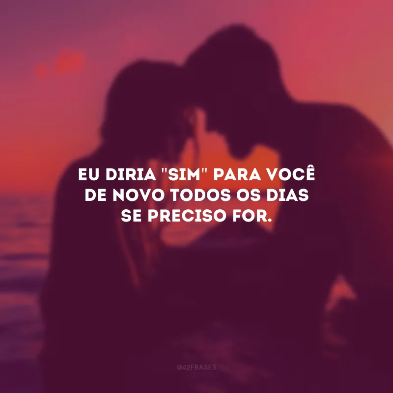 Eu diria \"sim\" para você de novo todos os dias se preciso for.
