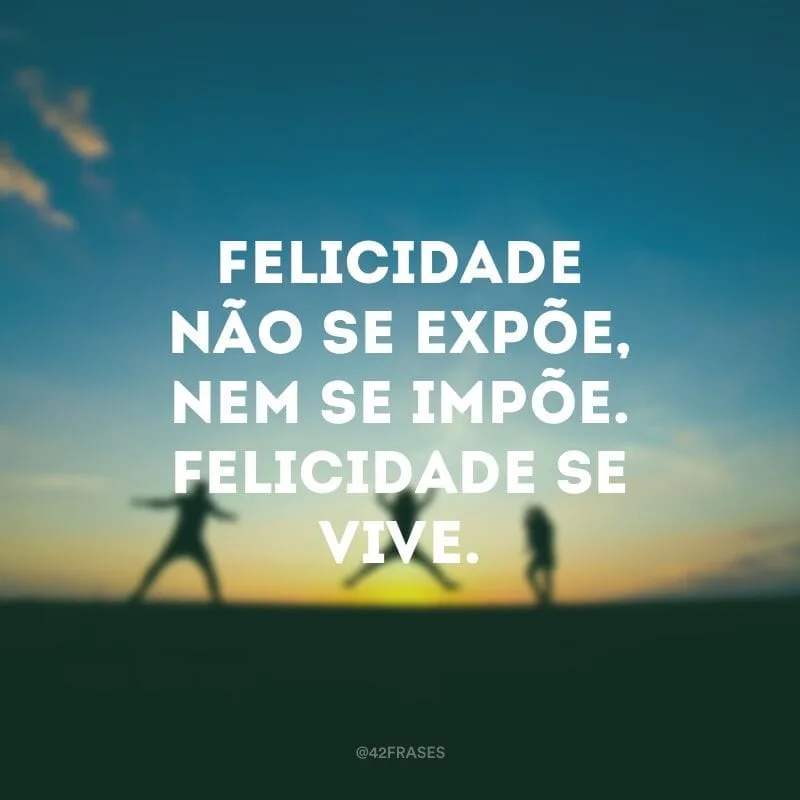 Felicidade não se expõe, nem se impõe. Felicidade se vive.