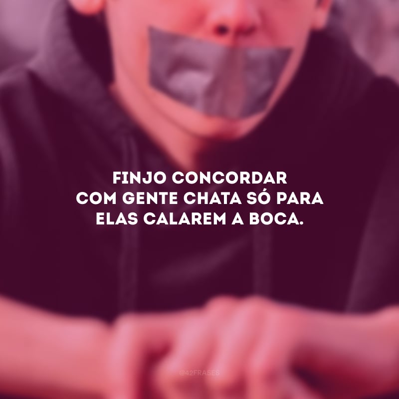 Finjo concordar com gente chata só para elas calarem a boca.
