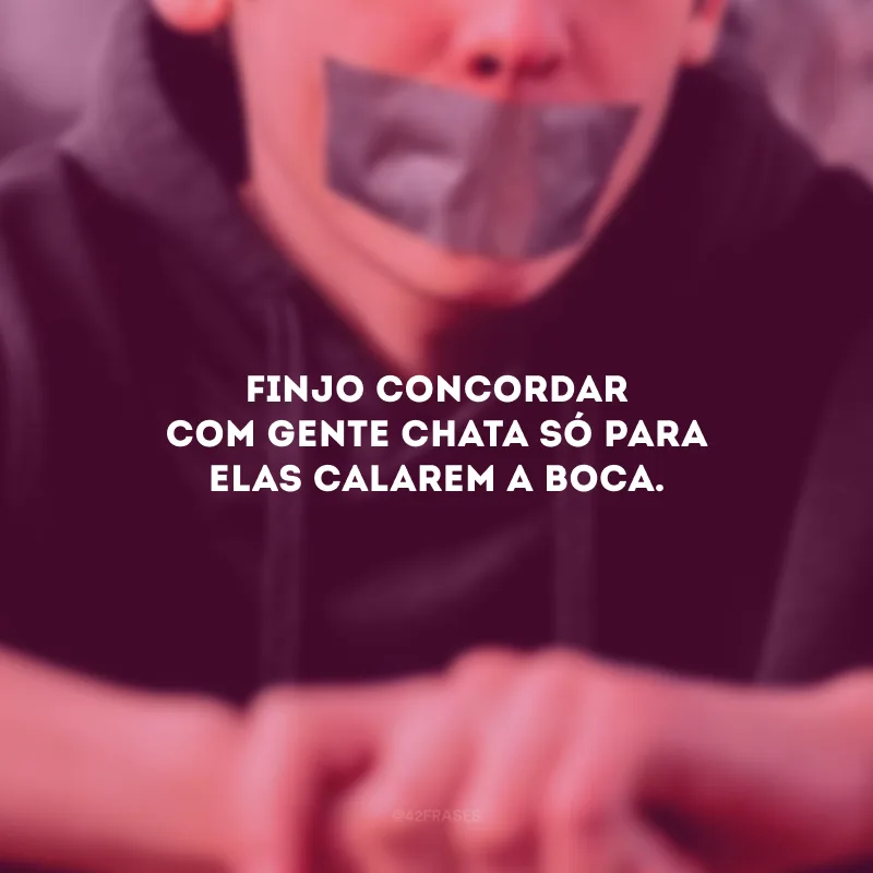 Finjo concordar com gente chata só para elas calarem a boca.
