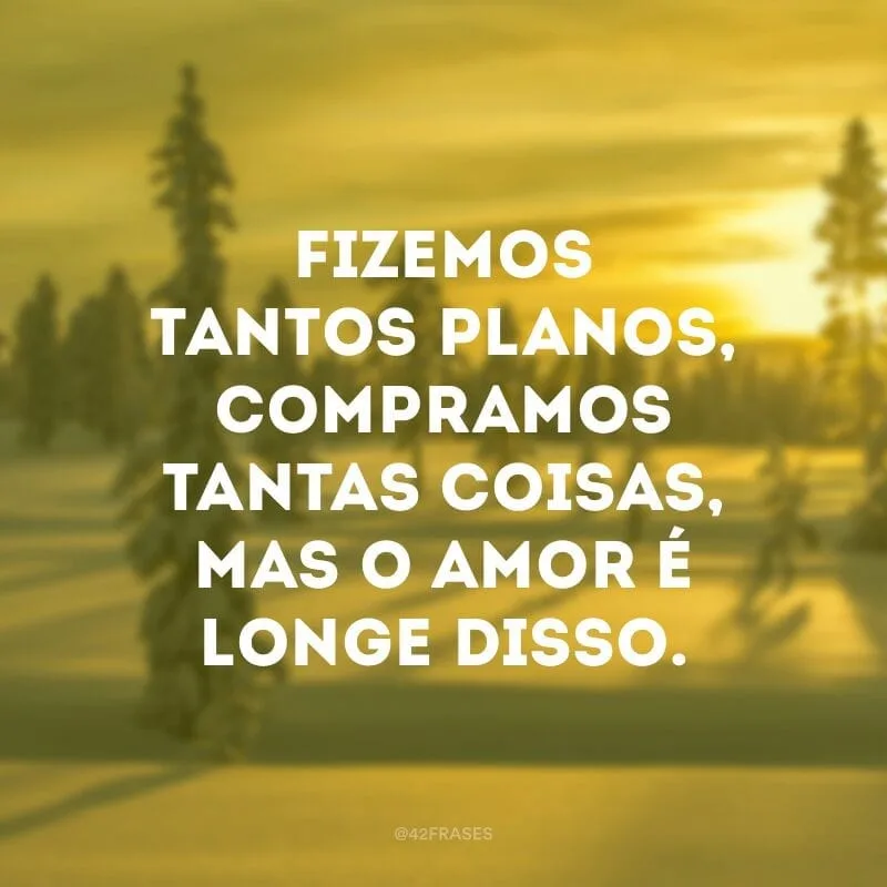 Fizemos tantos planos, compramos tantas coisas, mas o amor é longe disso.