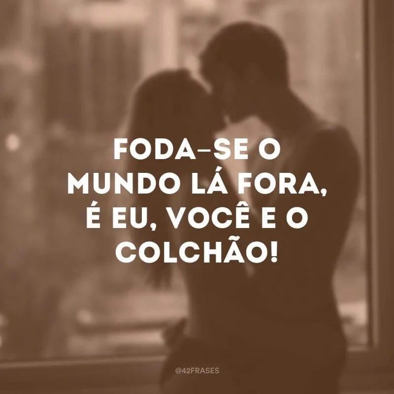 Foda-se o mundo lá fora, é eu, você e o colchão!