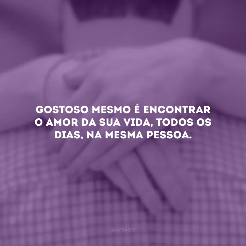 Gostoso mesmo é encontrar o amor da sua vida, todos os dias, na mesma pessoa.