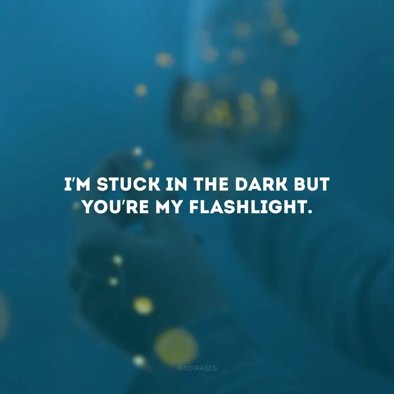 I’m stuck in the dark but you’re my flashlight.(Estou presa no escuro, mas você é minha lanterna.)